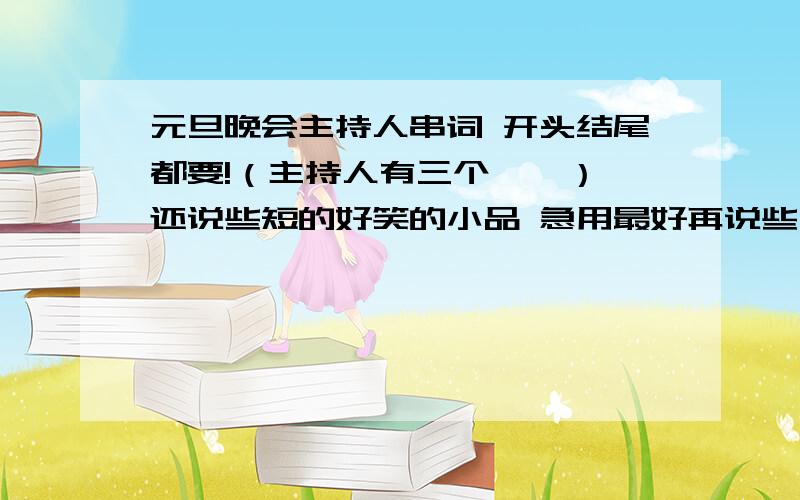 元旦晚会主持人串词 开头结尾都要!（主持人有三个……） 还说些短的好笑的小品 急用最好再说些中间内容的串词 不要太幼稚,也不要太深奥……我们是一个班在搞，不要说什么县镇府什么