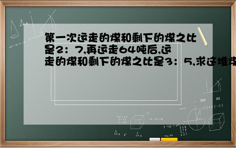 第一次运走的煤和剩下的煤之比是2：7,再运走64吨后,运走的煤和剩下的煤之比是3：5,求这堆煤共多少吨