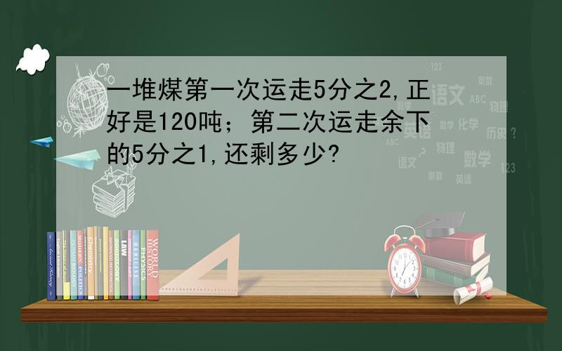 一堆煤第一次运走5分之2,正好是120吨；第二次运走余下的5分之1,还剩多少?