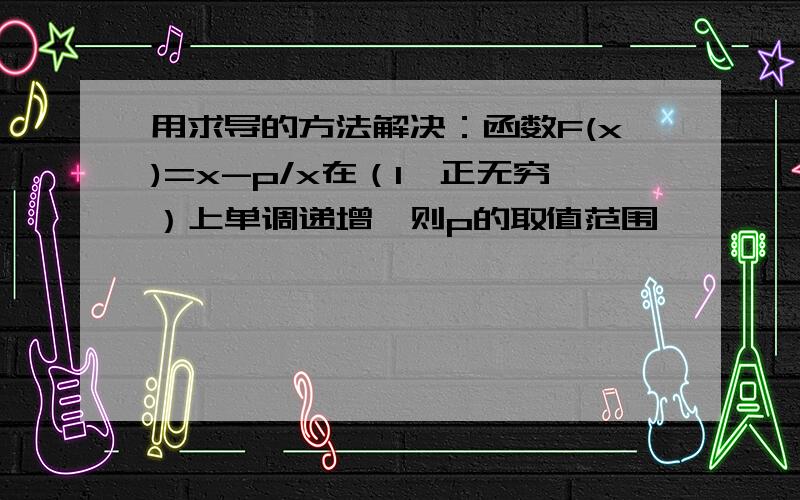 用求导的方法解决：函数F(x)=x-p/x在（1,正无穷）上单调递增,则p的取值范围