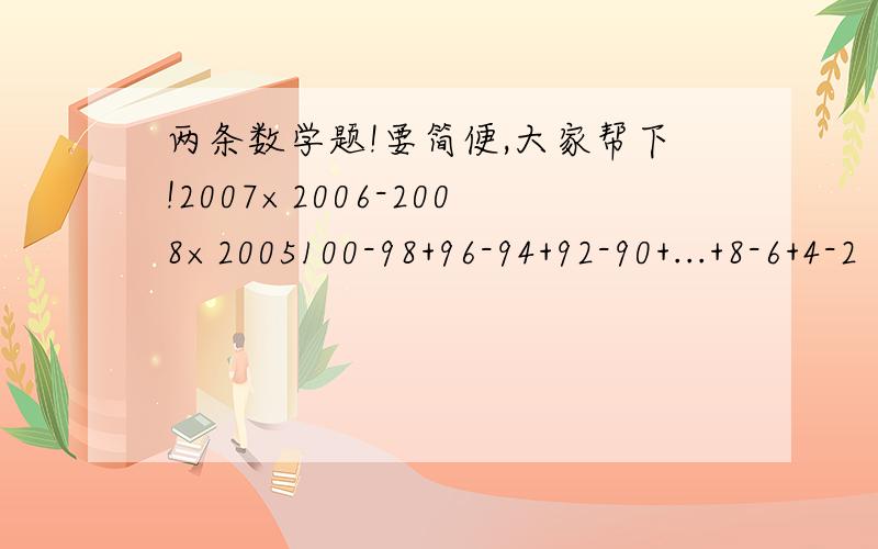 两条数学题!要简便,大家帮下!2007×2006-2008×2005100-98+96-94+92-90+...+8-6+4-2