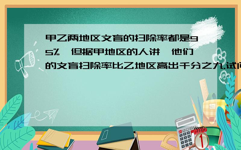 甲乙两地区文盲的扫除率都是95%,但据甲地区的人讲,他们的文盲扫除率比乙地区高出千分之九.试问有这种可能吗?请说明理由哦,