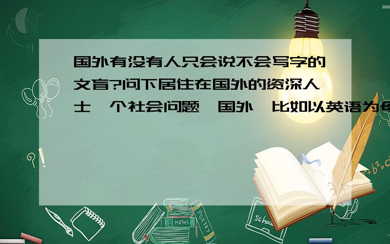 国外有没有人只会说不会写字的文盲?问下居住在国外的资深人士一个社会问题,国外,比如以英语为母语的国家,有没有人只会说英语,不会写英文的文盲?就好比中国有很多没有接受过教育的人