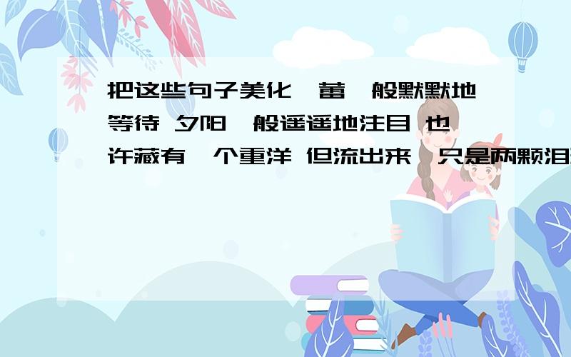 把这些句子美化蓓蕾一般默默地等待 夕阳一般遥遥地注目 也许藏有一个重洋 但流出来,只是两颗泪珠