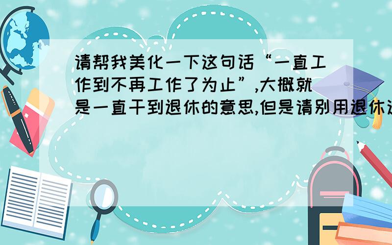 请帮我美化一下这句话“一直工作到不再工作了为止”,大概就是一直干到退休的意思,但是请别用退休这个词,因为这个职业谈不上退休,不过我的意思是，顺一顺就行，不需要过度美化，我就