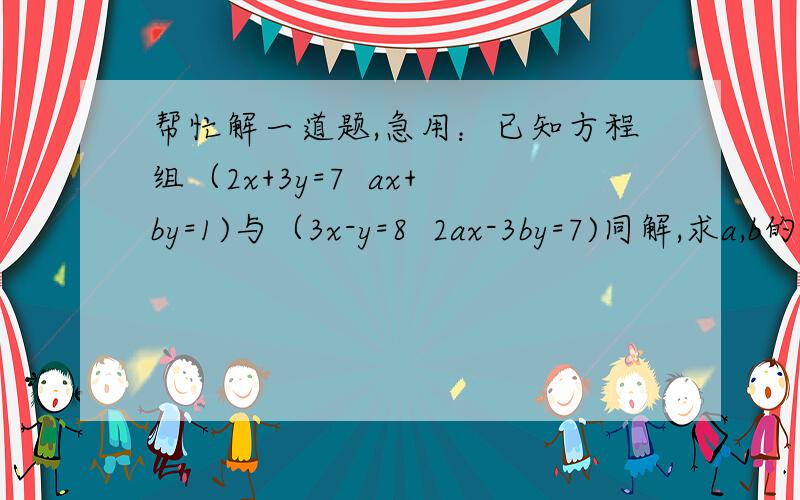 帮忙解一道题,急用：已知方程组（2x+3y=7  ax+by=1)与（3x-y=8  2ax-3by=7)同解,求a,b的值因为打不出大括号所以用小括号代替,还望高手们帮帮忙~~