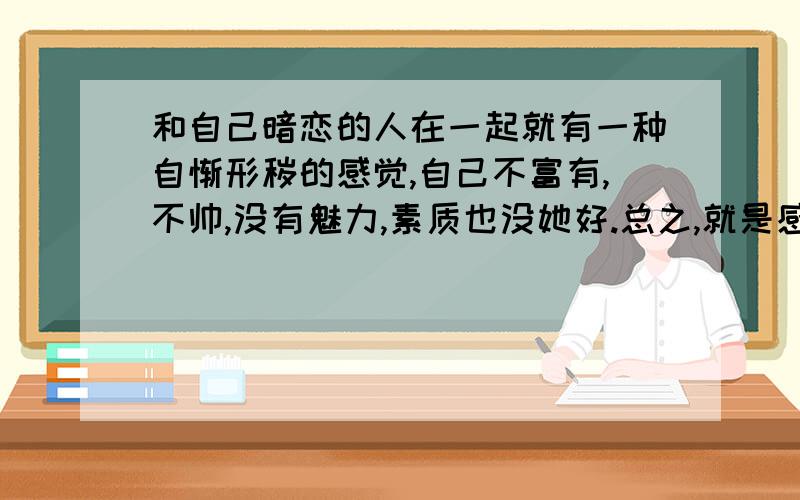 和自己暗恋的人在一起就有一种自惭形秽的感觉,自己不富有,不帅,没有魅力,素质也没她好.总之,就是感觉和她太有差距了,但是还是想见她,我该怎么办?