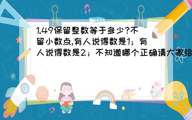 1.49保留整数等于多少?不留小数点,有人说得数是1；有人说得数是2；不知道哪个正确请大家给个正确答案,并说出理由,