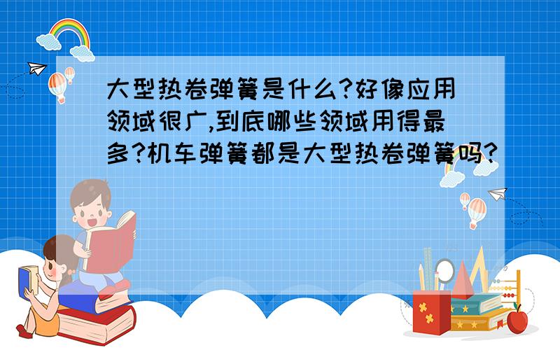 大型热卷弹簧是什么?好像应用领域很广,到底哪些领域用得最多?机车弹簧都是大型热卷弹簧吗?