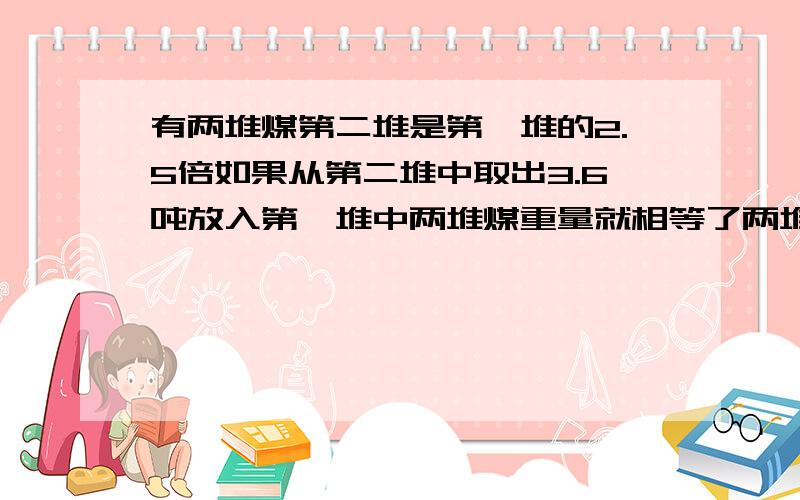 有两堆煤第二堆是第一堆的2.5倍如果从第二堆中取出3.6吨放入第一堆中两堆煤重量就相等了两堆煤各重多少吨?