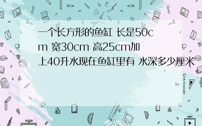 一个长方形的鱼缸 长是50cm 宽30cm 高25cm加上40升水现在鱼缸里有 水深多少厘米