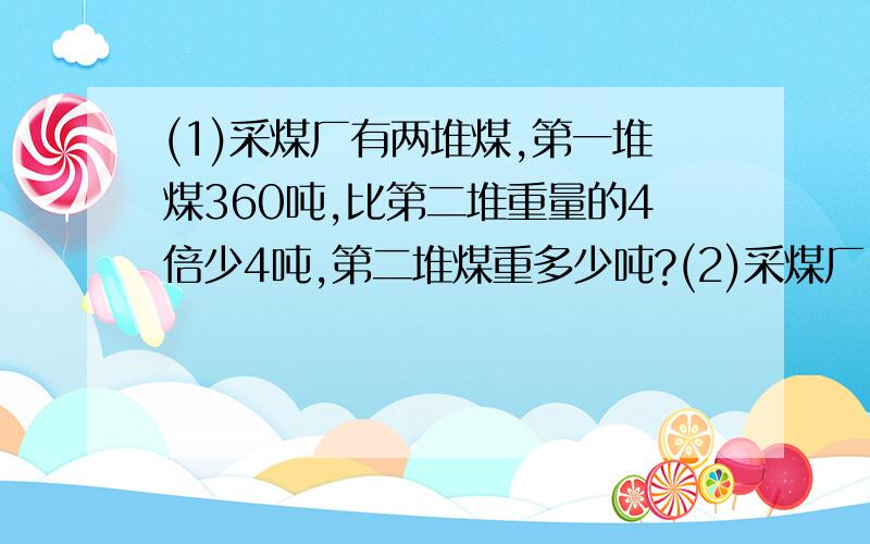 (1)采煤厂有两堆煤,第一堆煤360吨,比第二堆重量的4倍少4吨,第二堆煤重多少吨?(2)采煤厂(1)采煤厂有两堆煤,第一堆煤360吨,比第二堆重量的4倍少4吨,第二堆煤重多少吨?(2)采煤厂有两堆煤共重360