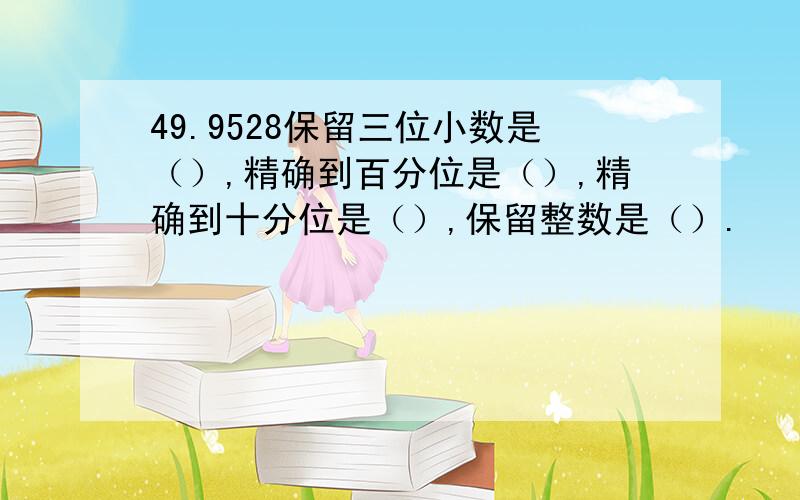 49.9528保留三位小数是（）,精确到百分位是（）,精确到十分位是（）,保留整数是（）.