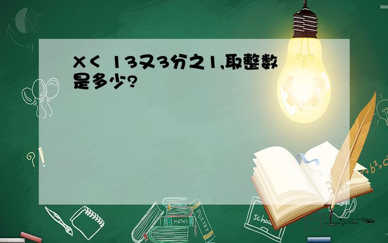 X＜ 13又3分之1,取整数是多少?