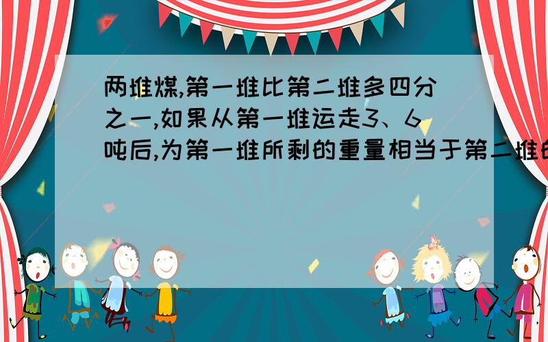 两堆煤,第一堆比第二堆多四分之一,如果从第一堆运走3、6吨后,为第一堆所剩的重量相当于第二堆的八分之七.第二堆煤有几吨?什么这样做?