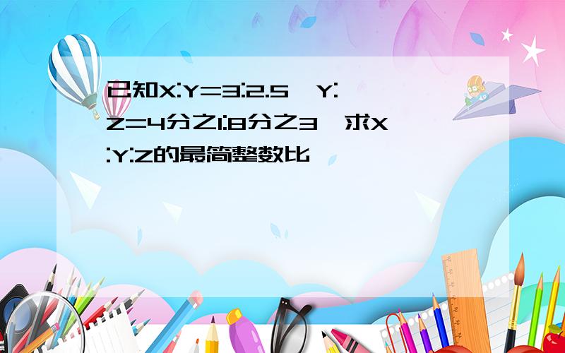 已知X:Y=3:2.5,Y:Z=4分之1:8分之3,求X:Y:Z的最简整数比