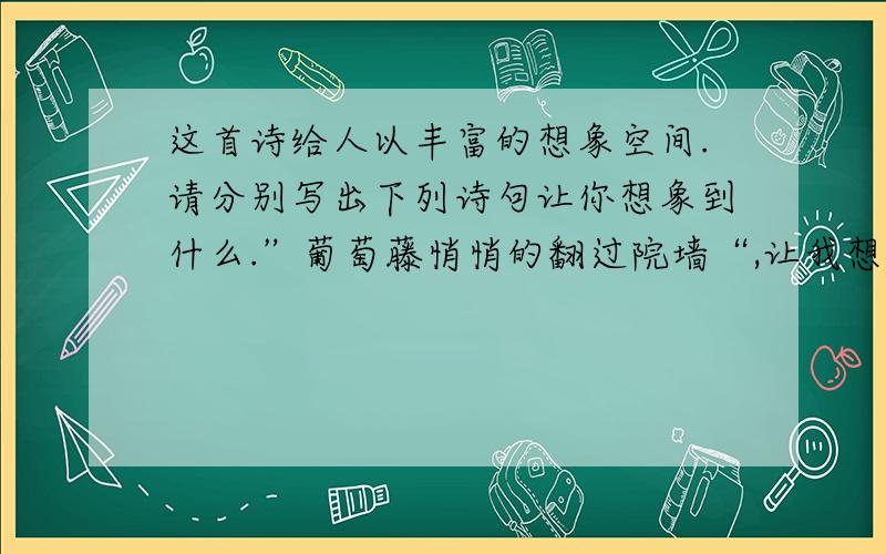 这首诗给人以丰富的想象空间.请分别写出下列诗句让你想象到什么.”葡萄藤悄悄的翻过院墙“,让我想象到