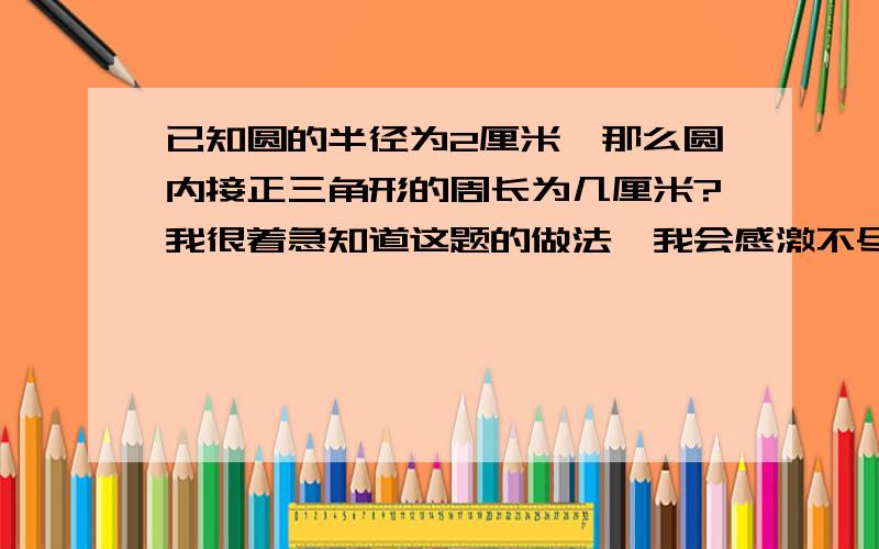 已知圆的半径为2厘米,那么圆内接正三角形的周长为几厘米?我很着急知道这题的做法,我会感激不尽的.希望过程能写清楚点