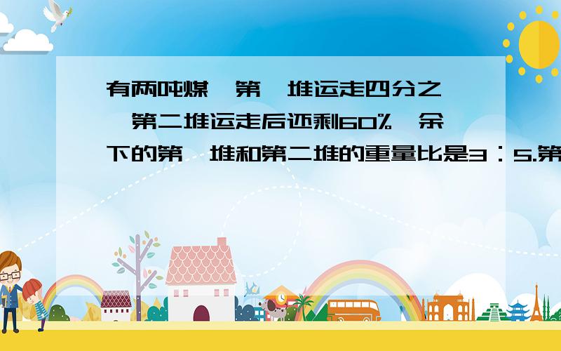 有两吨煤,第一堆运走四分之一,第二堆运走后还剩60%,余下的第一堆和第二堆的重量比是3：5.第一堆煤原有12120吨，第二堆煤原有多少吨？