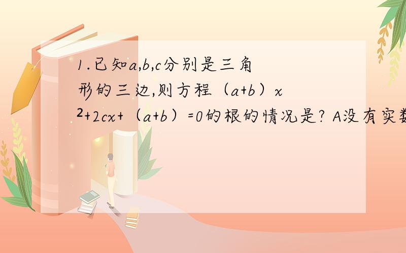 1.已知a,b,c分别是三角形的三边,则方程（a+b）x²+2cx+（a+b）=0的根的情况是? A没有实数根 B有且只有一个实数根C有两个相等的实数根   D有两个不相等的实数根答案选（A）为什么呢?要过程2.