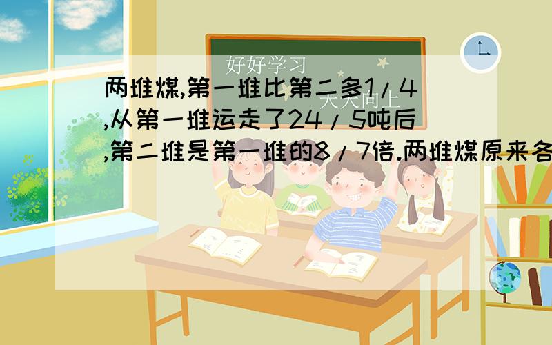 两堆煤,第一堆比第二多1/4,从第一堆运走了24/5吨后,第二堆是第一堆的8/7倍.两堆煤原来各有多少?