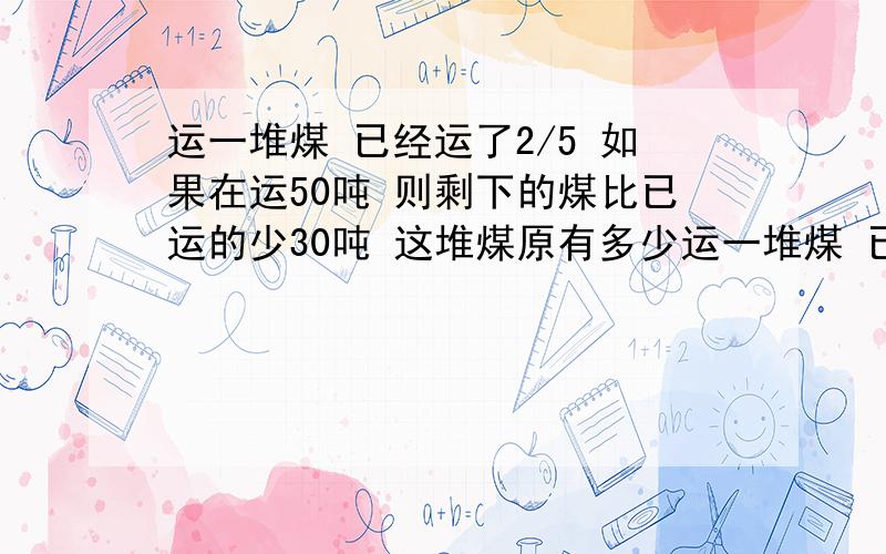 运一堆煤 已经运了2/5 如果在运50吨 则剩下的煤比已运的少30吨 这堆煤原有多少运一堆煤 已经运了2/5 如果在运50吨 则剩下的煤比已运的少30吨 这堆煤原有多少吨?