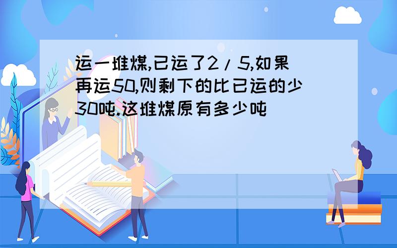 运一堆煤,已运了2/5,如果再运50,则剩下的比已运的少30吨.这堆煤原有多少吨