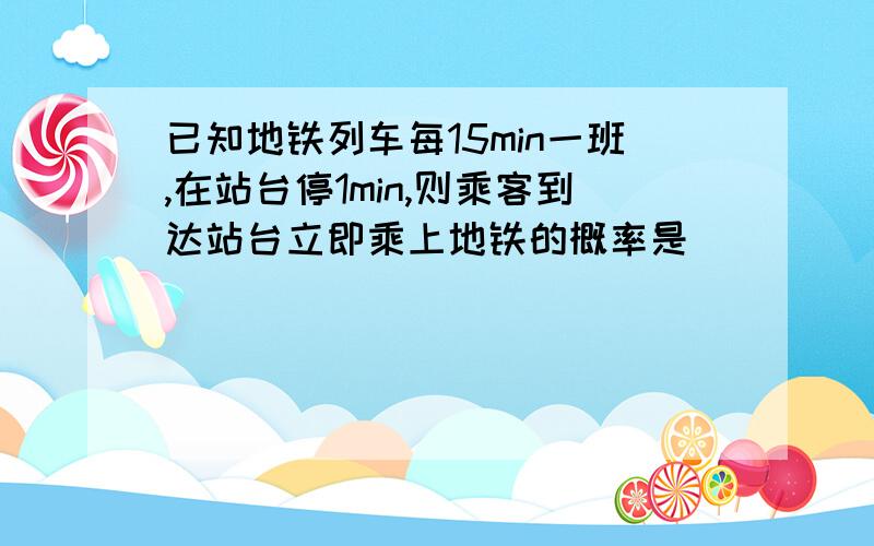 已知地铁列车每15min一班,在站台停1min,则乘客到达站台立即乘上地铁的概率是