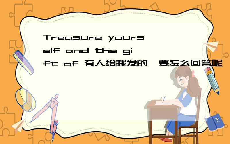 Treasure yourself and the gift of 有人给我发的,要怎么回答呢,用英语哦.
