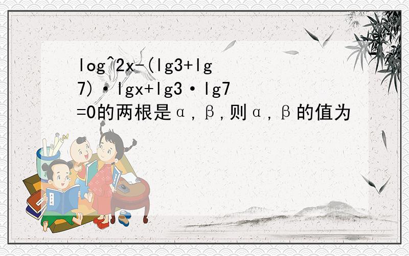 log^2x-(lg3+lg7)·lgx+lg3·lg7=0的两根是α,β,则α,β的值为