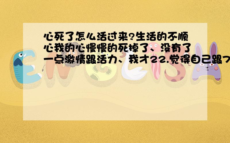 心死了怎么活过来?生活的不顺心我的心慢慢的死掉了、没有了一点激情跟活力、我才22.觉得自己跟77了一样