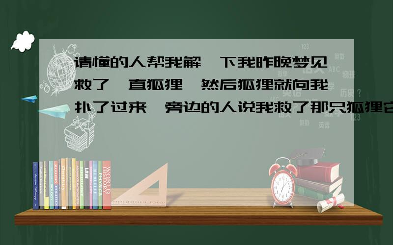 请懂的人帮我解一下我昨晚梦见救了一直狐狸,然后狐狸就向我扑了过来,旁边的人说我救了那只狐狸它要感谢我,在狐狸扑向我的时候就一下消失了,然后就变成天上的一个神仙,内个神仙还对