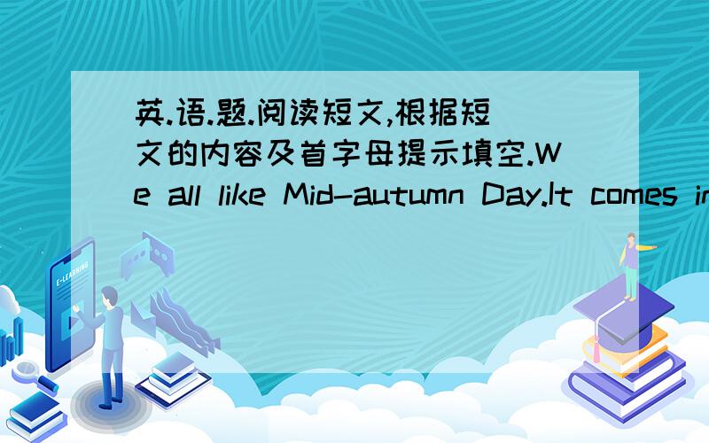 英.语.题.阅读短文,根据短文的内容及首字母提示填空.We all like Mid-autumn Day.It comes in September t____ year.We're g____ to eat mooncakes of m_____ different kinds.The b____ are those with eggs in them.But I like the o____ with