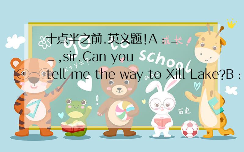 十点半之前.英文题!A：＿ ＿,sir.Can you tell me the way to Xill Lake?B：Sorry,I‘m new here.Look,there's a ＿ over there.Go and ask him.A:Excuse me sir.＿ ＿I get to Xill Lake?C:It's very far.You can ＿Bus No.5.A:Thank you ＿ ＿,By