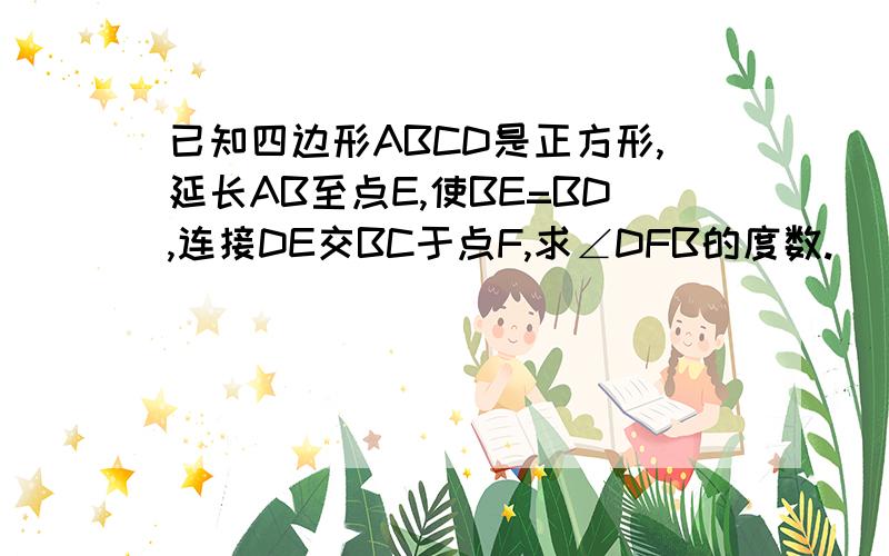 已知四边形ABCD是正方形,延长AB至点E,使BE=BD,连接DE交BC于点F,求∠DFB的度数.