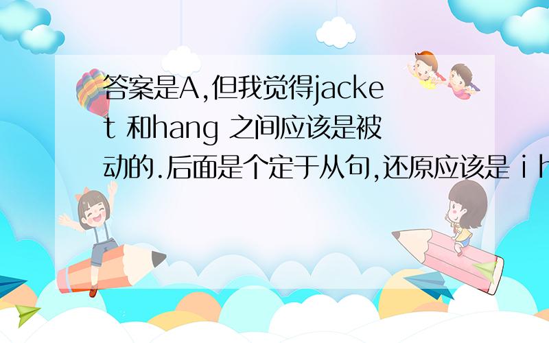 答案是A,但我觉得jacket 和hang 之间应该是被动的.后面是个定于从句,还原应该是 i had left my jacketI was happy to find my keys were in my jacket that I had left _____on the double bars on the playground.     A. hanging