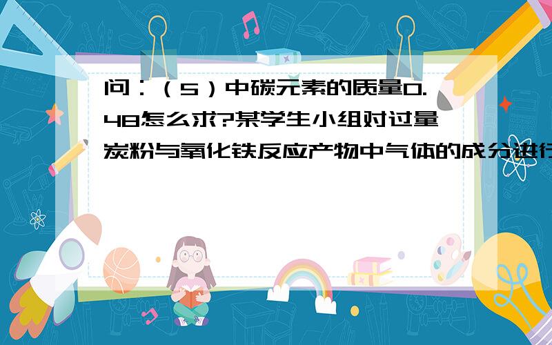 问：（5）中碳元素的质量0.48怎么求?某学生小组对过量炭粉与氧化铁反应产物中气体的成分进行研究．（1）假设：该反应的气体产物全部是二氧化碳．（2）设计方案：将一定量氧化铁在隔