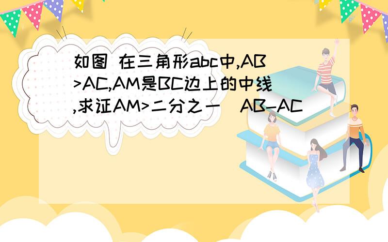 如图 在三角形abc中,AB>AC,AM是BC边上的中线,求证AM>二分之一(AB-AC)