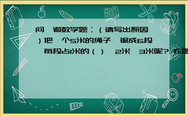 问一道数学题：（请写出原因,）把一个5米的绳子,锯成6段,每段占1米的（）,2米,3米呢? 在图中表示4分之3千克