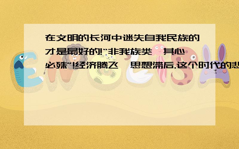 在文明的长河中迷失自我民族的才是最好的!“非我族类,其心必殊”!经济腾飞,思想滞后.这个时代的悲剧.失去信仰的我们该怎么办?当代年轻一代就是失去信仰的群体,谁来为这买单?教育部?宣