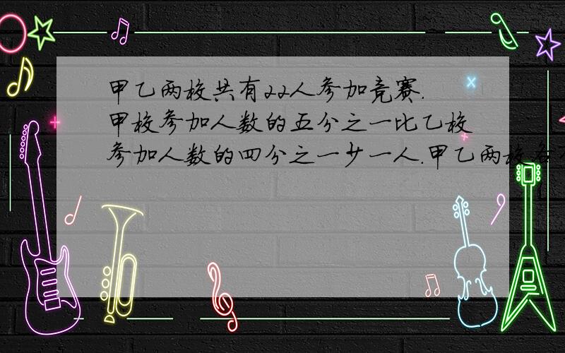 甲乙两校共有22人参加竞赛.甲校参加人数的五分之一比乙校参加人数的四分之一少一人.甲乙两校各有多少人参加?