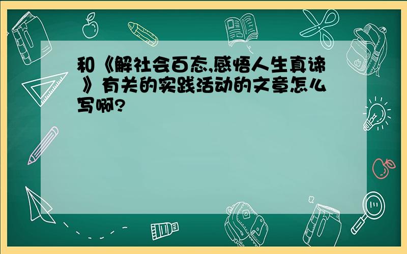 和《解社会百态,感悟人生真谛 》有关的实践活动的文章怎么写啊?