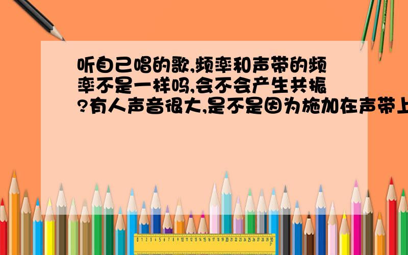 听自己唱的歌,频率和声带的频率不是一样吗,会不会产生共振?有人声音很大,是不是因为施加在声带上的空气冲力和声带本身的固有频率一样?