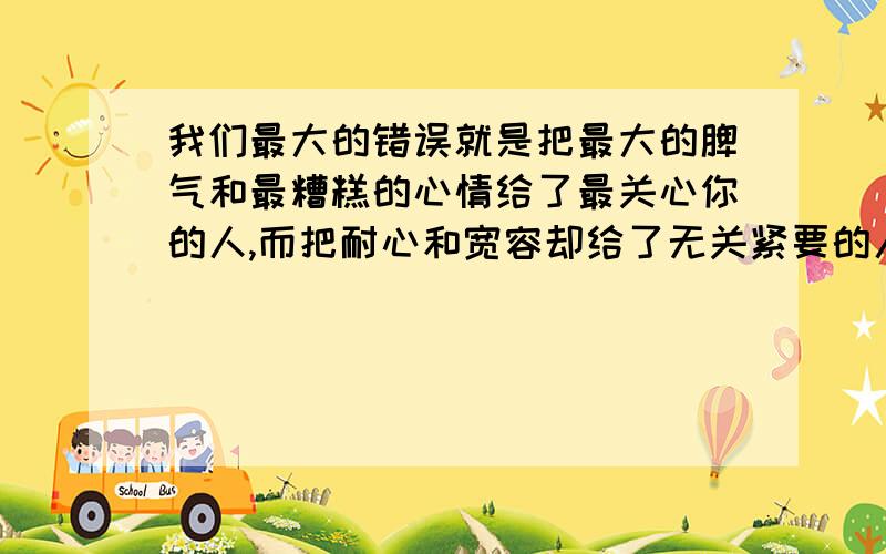 我们最大的错误就是把最大的脾气和最糟糕的心情给了最关心你的人,而把耐心和宽容却给了无关紧要的人.