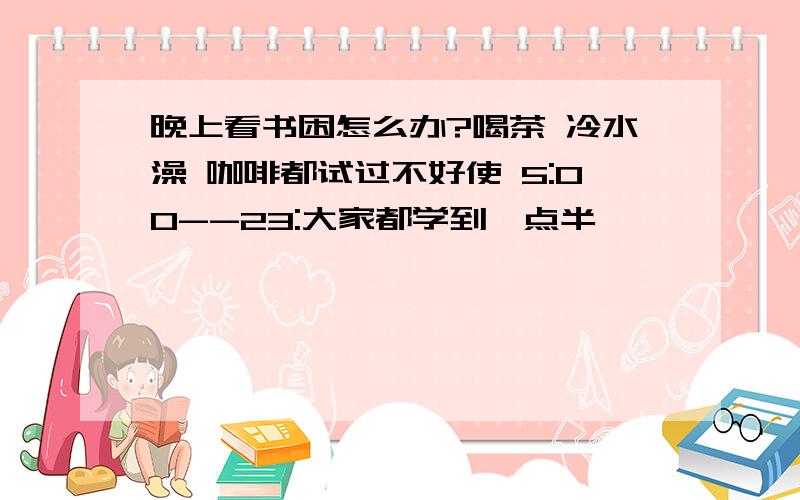 晚上看书困怎么办?喝茶 冷水澡 咖啡都试过不好使 5:00--23:大家都学到一点半