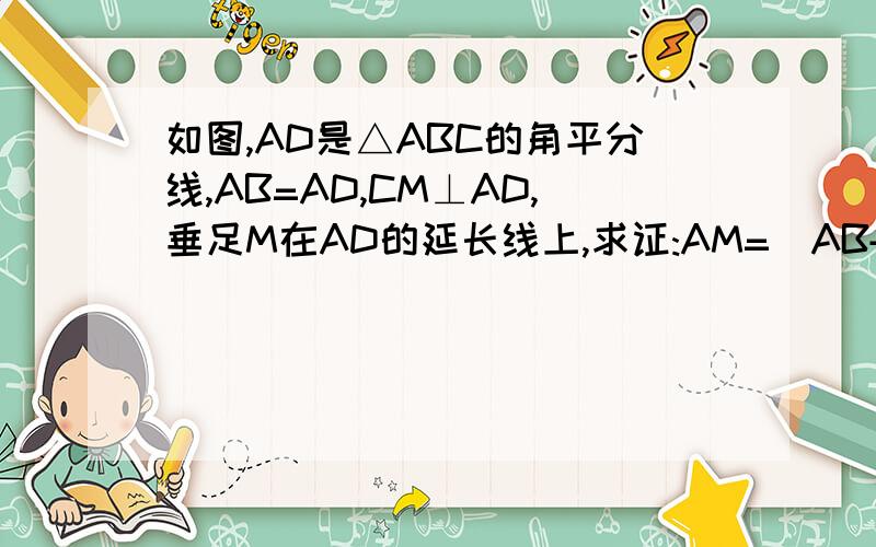如图,AD是△ABC的角平分线,AB=AD,CM⊥AD,垂足M在AD的延长线上,求证:AM=(AB+AC)\2少了一个角标不好意思,BC与AM交于点D