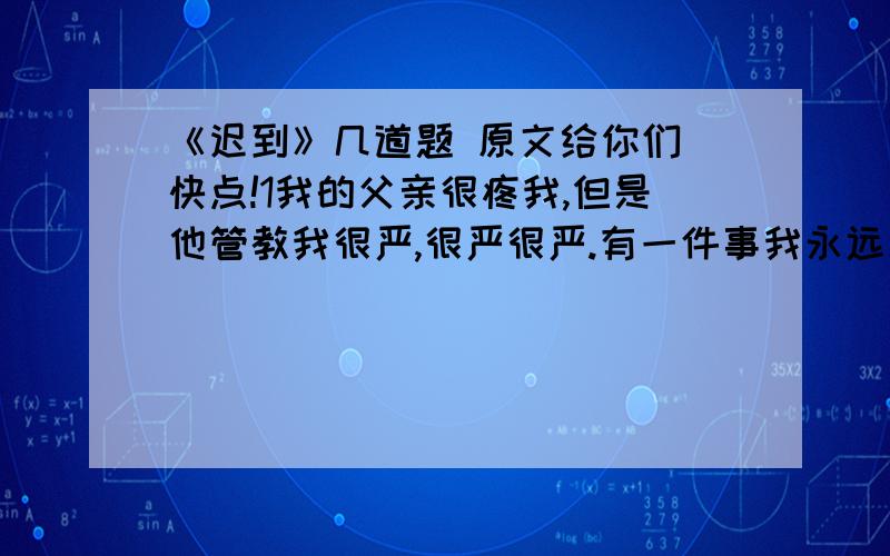 《迟到》几道题 原文给你们 快点!1我的父亲很疼我,但是他管教我很严,很严很严.有一件事我永远忘不了…… 当我在一年级的时候,就有早晨躺在床上不起来的毛病.每天早晨醒来,看到阳光照