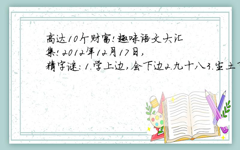 高达10个财富!趣味语文大汇集!2012年12月17日,猜字谜：1.学上边,会下边2.九十八3.尘土飞扬4.林字多一半,不当森字猜不歇后语：1.瞎子点灯——（ ）2.和尚打伞——（ ）3.空棺材埋葬——（ ）4.