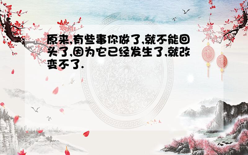 原来,有些事你做了,就不能回头了,因为它已经发生了,就改变不了.