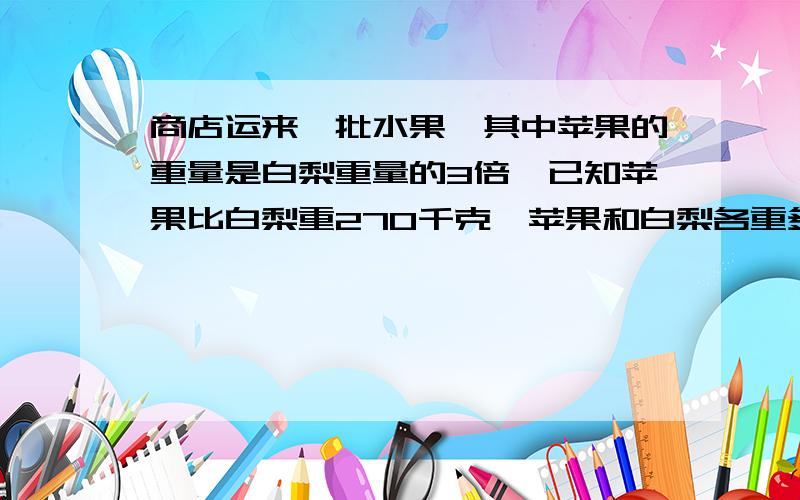 商店运来一批水果,其中苹果的重量是白梨重量的3倍,已知苹果比白梨重270千克,苹果和白梨各重多少千克?方程式